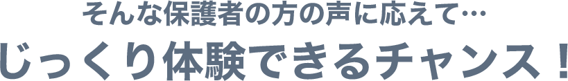 そんな保護者の方の声に応えて…じっくり体験できるチャンス!