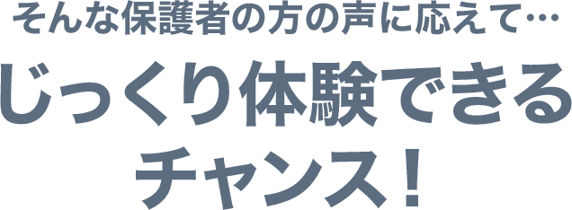 そんな保護者の方の声に応えて…じっくり体験できるチャンス!